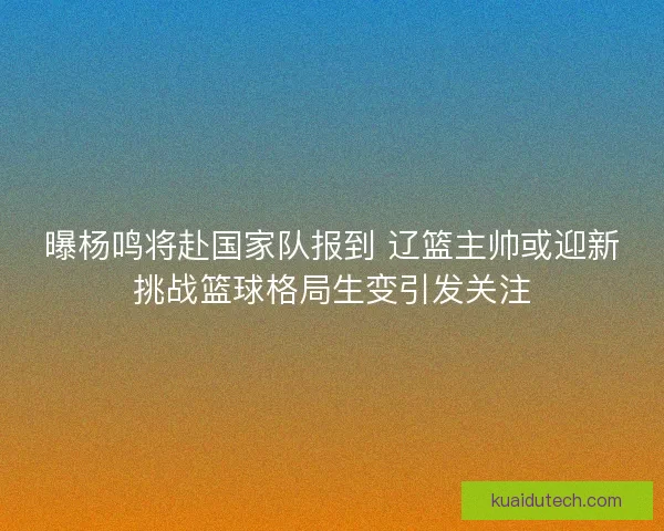 曝杨鸣将赴国家队报到 辽篮主帅或迎新挑战篮球格局生变引发关注