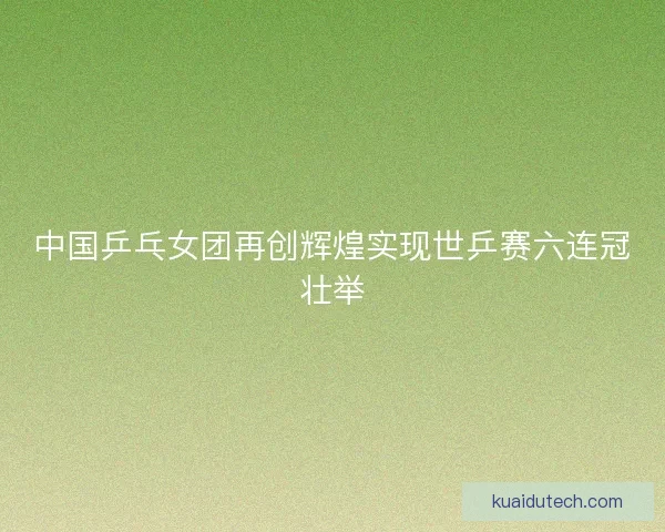 中国乒乓女团再创辉煌实现世乒赛六连冠壮举