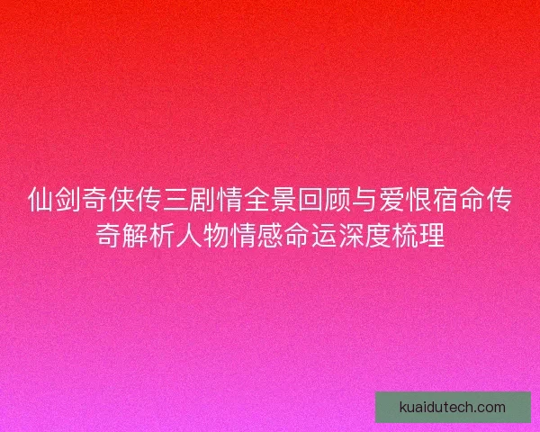 仙剑奇侠传三剧情全景回顾与爱恨宿命传奇解析人物情感命运深度梳理