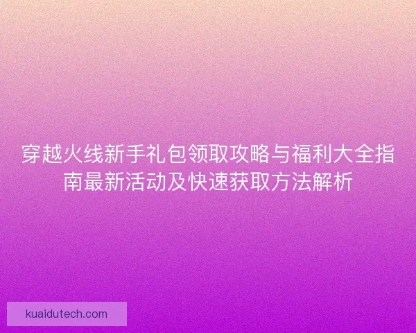 穿越火线新手礼包领取攻略与福利大全指南最新活动及快速获取方法解析