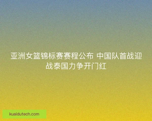 亚洲女篮锦标赛赛程公布 中国队首战迎战泰国力争开门红