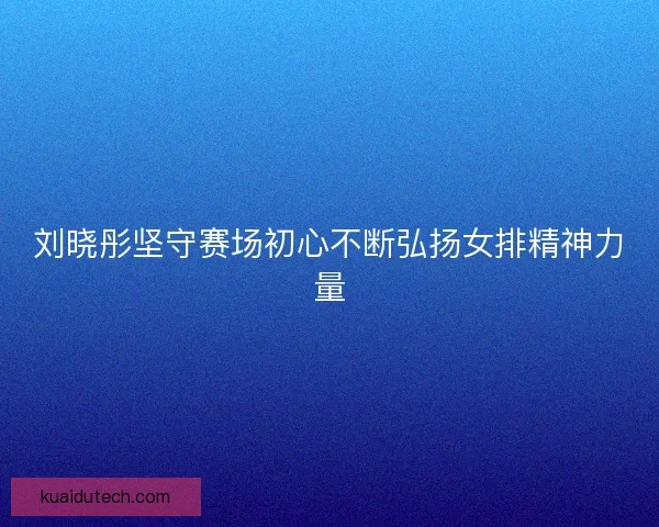 刘晓彤坚守赛场初心不断弘扬女排精神力量
