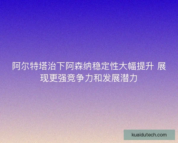 阿尔特塔治下阿森纳稳定性大幅提升 展现更强竞争力和发展潜力 阿尔特塔治下阿森纳稳定性大幅提升 展现更强竞争力和发展潜力