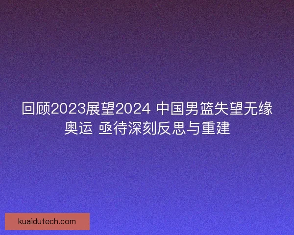 回顾2023展望2024 中国男篮失望无缘奥运 亟待深刻反思与重建