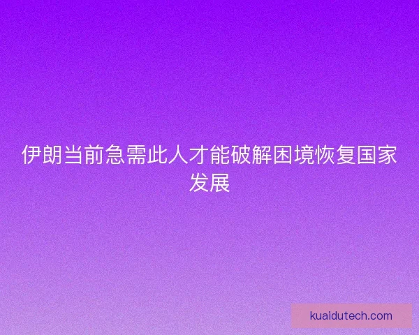 伊朗当前急需此人才能破解困境恢复国家发展 伊朗当前急需此人才能破解困境恢复国家发展