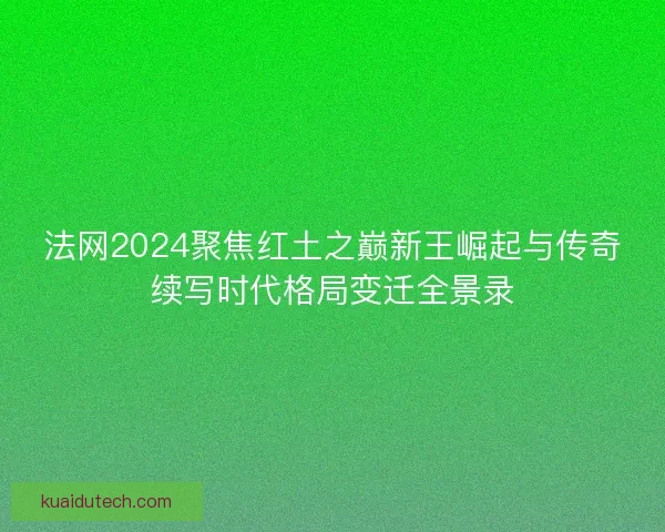 法网2024聚焦红土之巅新王崛起与传奇续写时代格局变迁全景录 法网2024聚焦红土之巅新王崛起与传奇续写时代格局变迁全景录