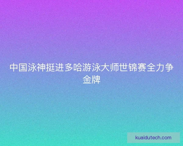 中国泳神挺进多哈游泳大师世锦赛全力争金牌