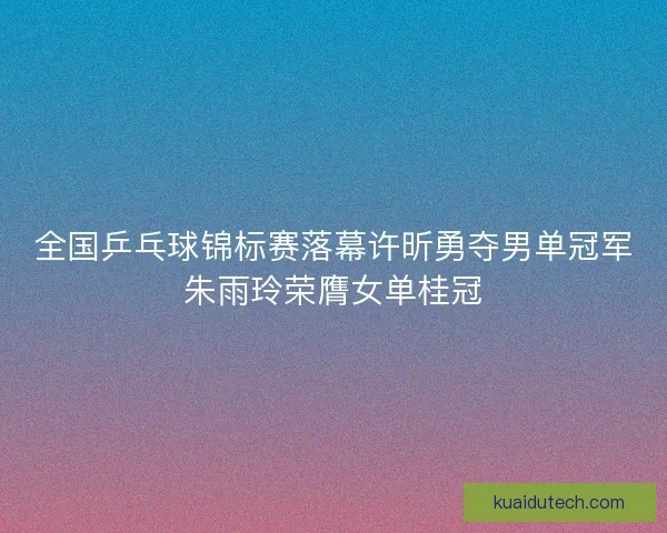 全国乒乓球锦标赛落幕许昕勇夺男单冠军朱雨玲荣膺女单桂冠