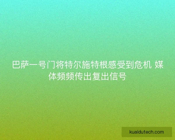 巴萨一号门将特尔施特根感受到危机 媒体频频传出复出信号