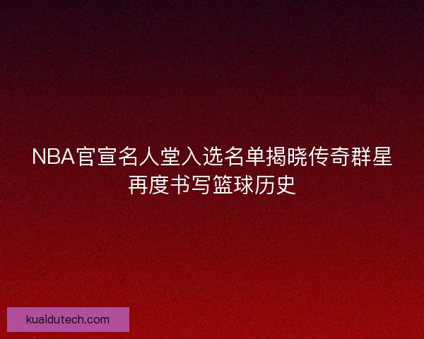 NBA官宣名人堂入选名单揭晓传奇群星再度书写篮球历史