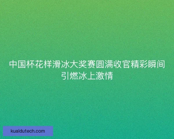 中国杯花样滑冰大奖赛圆满收官精彩瞬间引燃冰上激情