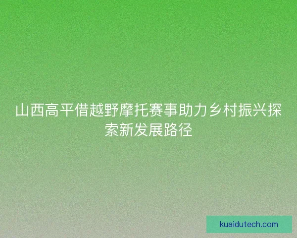 山西高平借越野摩托赛事助力乡村振兴探索新发展路径