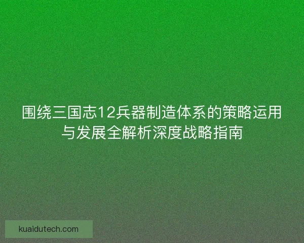 围绕三国志12兵器制造体系的策略运用与发展全解析深度战略指南