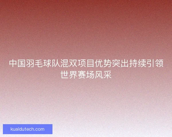 中国羽毛球队混双项目优势突出持续引领世界赛场风采 中国羽毛球队混双项目优势突出持续引领世界赛场风采