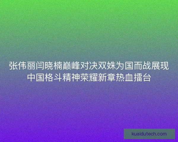 张伟丽闫晓楠巅峰对决双姝为国而战展现中国格斗精神荣耀新章热血擂台