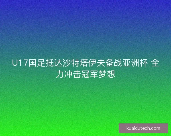 U17国足抵达沙特塔伊夫备战亚洲杯 全力冲击冠军梦想